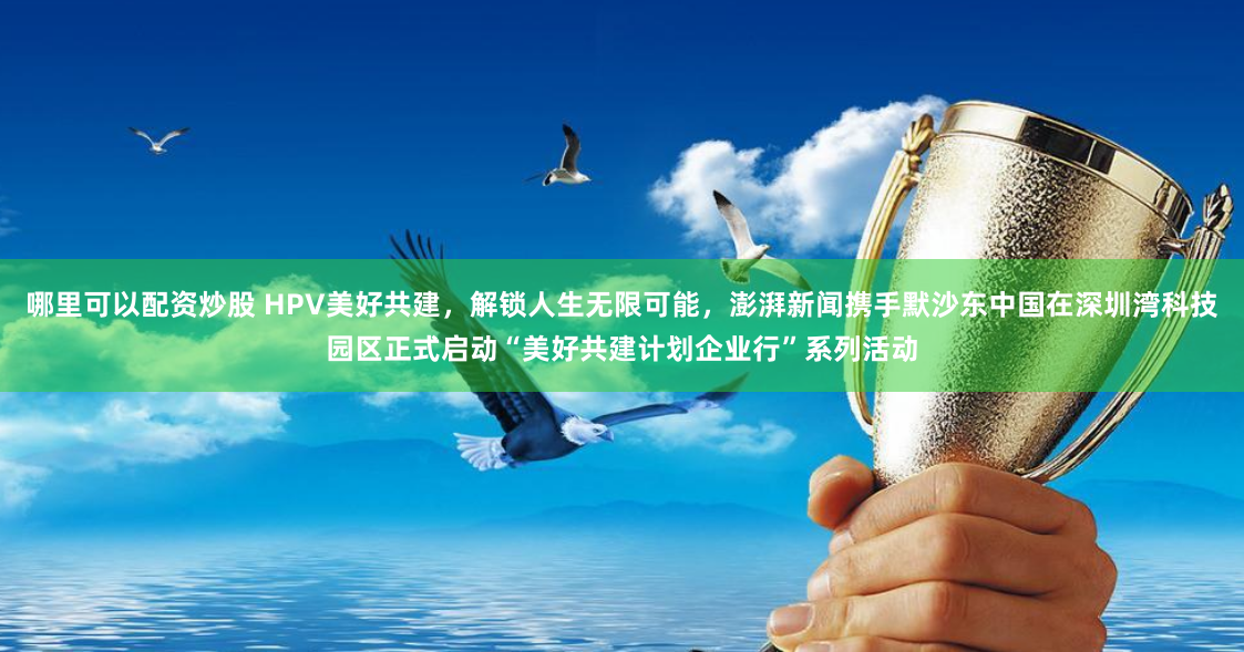 哪里可以配资炒股 HPV美好共建，解锁人生无限可能，澎湃新闻携手默沙东中国在深圳湾科技园区正式启动“美好共建计划企业行”系列活动