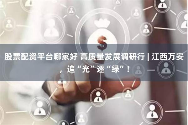 股票配资平台哪家好 高质量发展调研行 | 江西万安，追“光”逐“绿”！