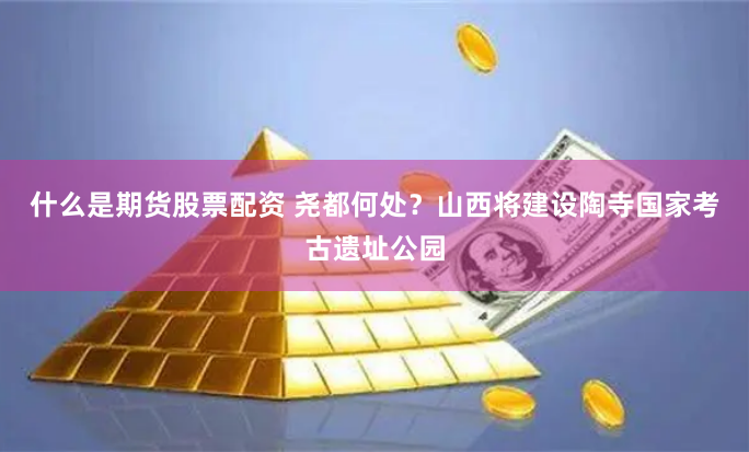 什么是期货股票配资 尧都何处？山西将建设陶寺国家考古遗址公园