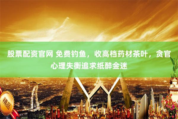 股票配资官网 免费钓鱼，收高档药材茶叶，贪官心理失衡追求纸醉金迷