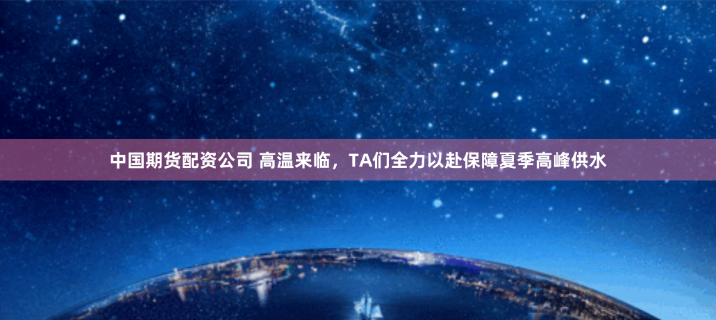 中国期货配资公司 高温来临，TA们全力以赴保障夏季高峰供水