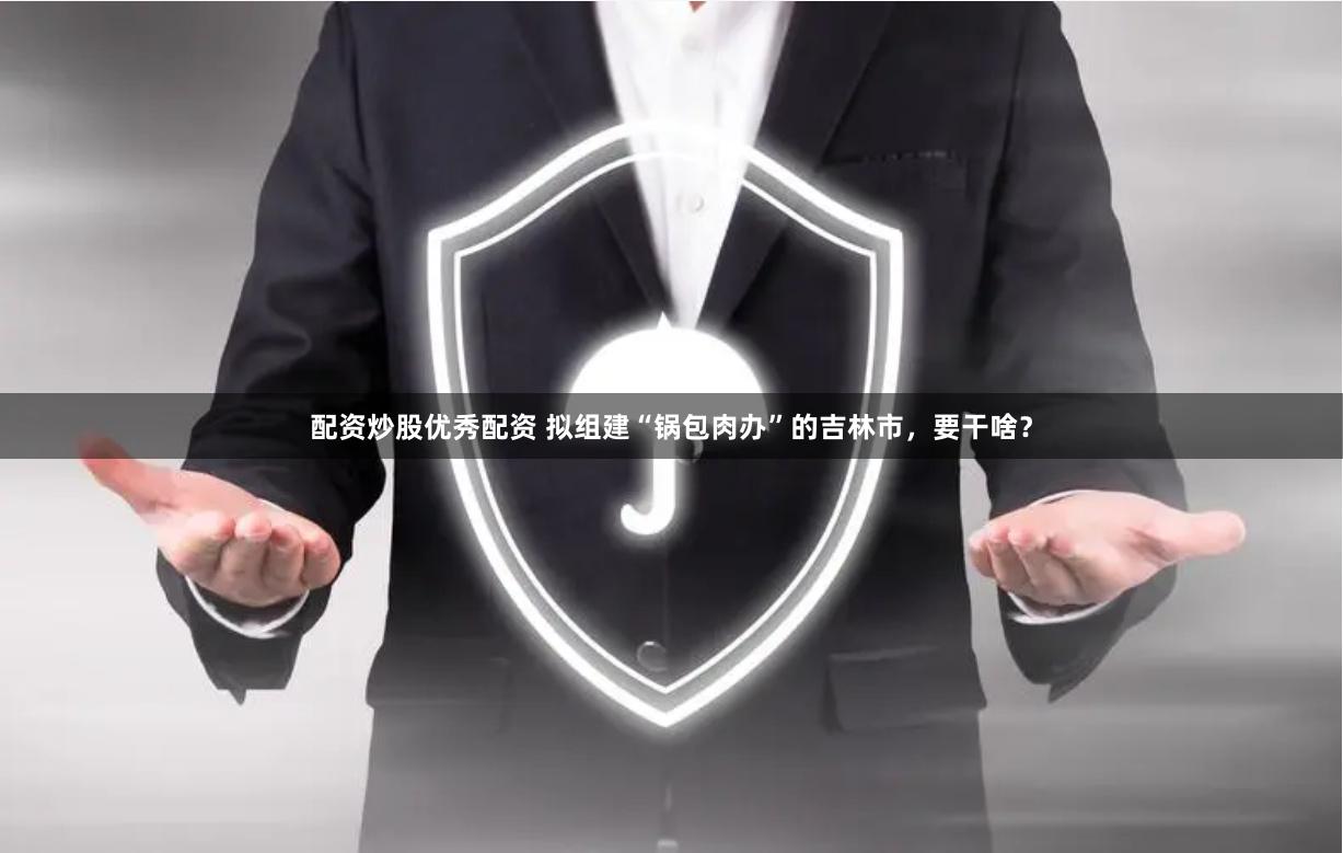 配资炒股优秀配资 拟组建“锅包肉办”的吉林市，要干啥？