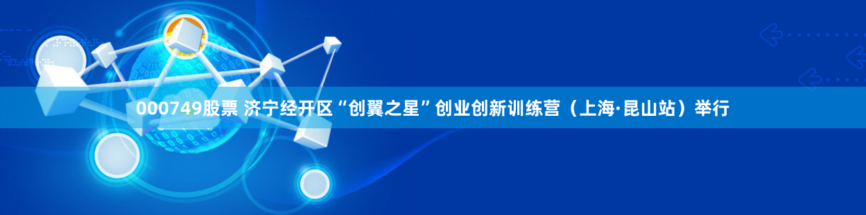 000749股票 济宁经开区“创翼之星”创业创新训练营（上海·昆山站）举行