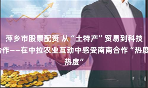 萍乡市股票配资 从“土特产”贸易到科技合作——在中拉农业互动中感受南南合作“热度”
