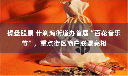操盘股票 什刹海街道办首届“百花音乐节”，重点街区商户联盟亮相