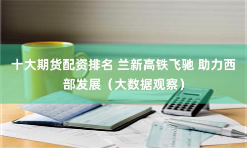 十大期货配资排名 兰新高铁飞驰 助力西部发展（大数据观察）