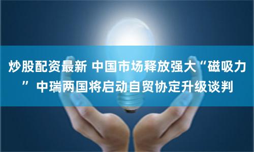炒股配资最新 中国市场释放强大“磁吸力” 中瑞两国将启动自贸协定升级谈判