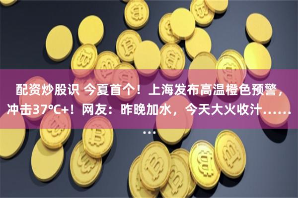 配资炒股识 今夏首个！上海发布高温橙色预警，冲击37℃+！网友：昨晚加水，今天大火收汁……
