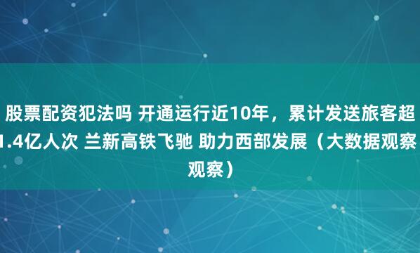 股票配资犯法吗 开通运行近10年，累计发送旅客超1.4亿人次 兰新高铁飞驰 助力西部发展（大数据观察）