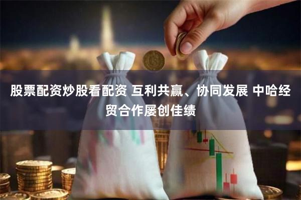 股票配资炒股看配资 互利共赢、协同发展 中哈经贸合作屡创佳绩