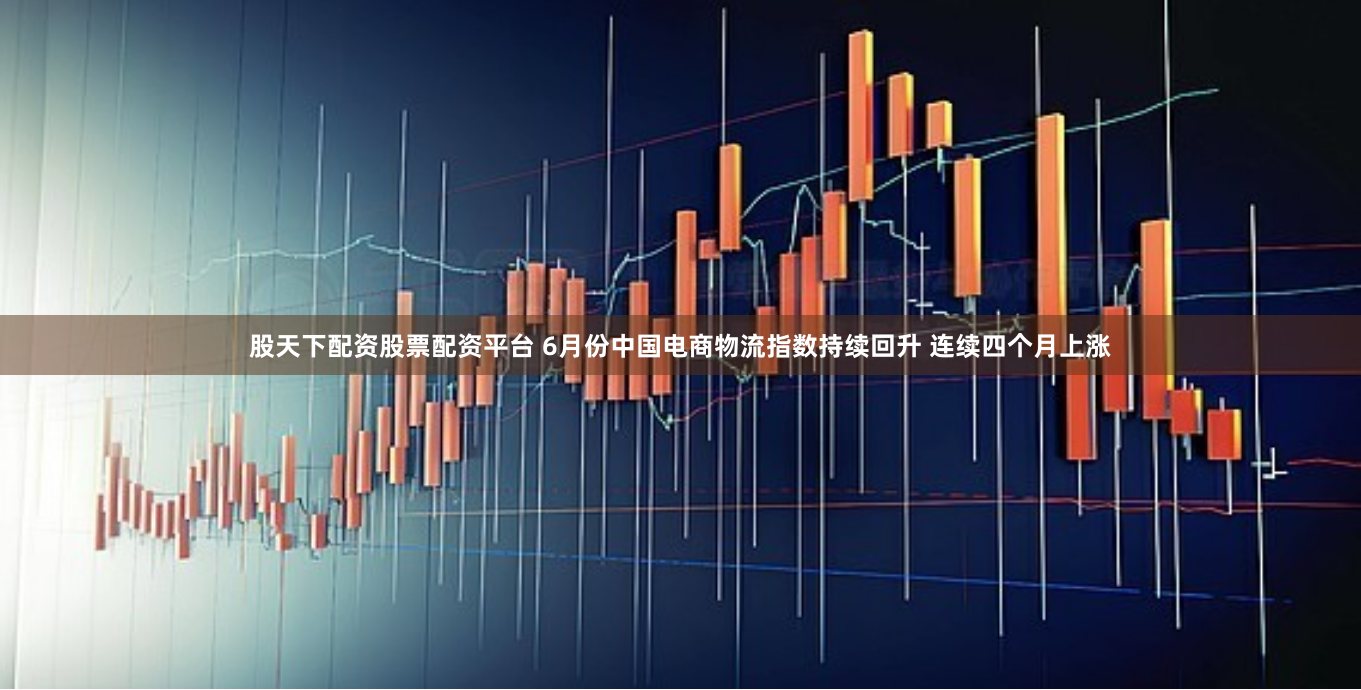 股天下配资股票配资平台 6月份中国电商物流指数持续回升 连续四个月上涨
