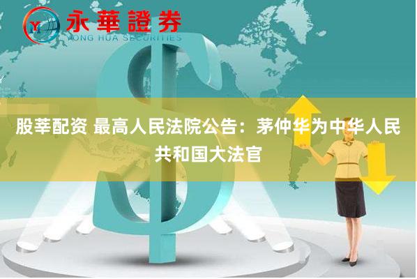 股莘配资 最高人民法院公告：茅仲华为中华人民共和国大法官