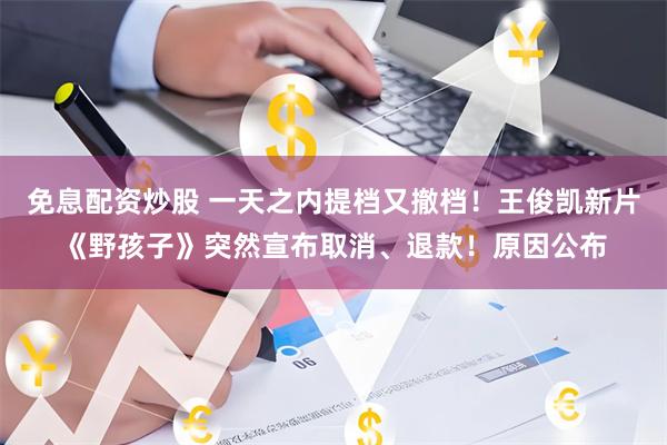 免息配资炒股 一天之内提档又撤档！王俊凯新片《野孩子》突然宣布取消、退款！原因公布