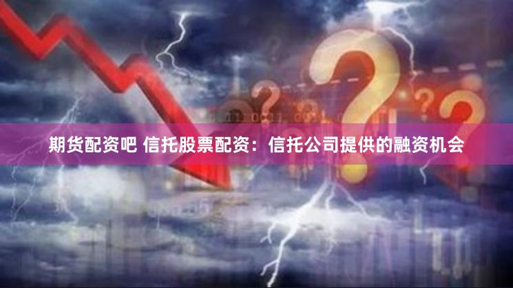 期货配资吧 信托股票配资：信托公司提供的融资机会