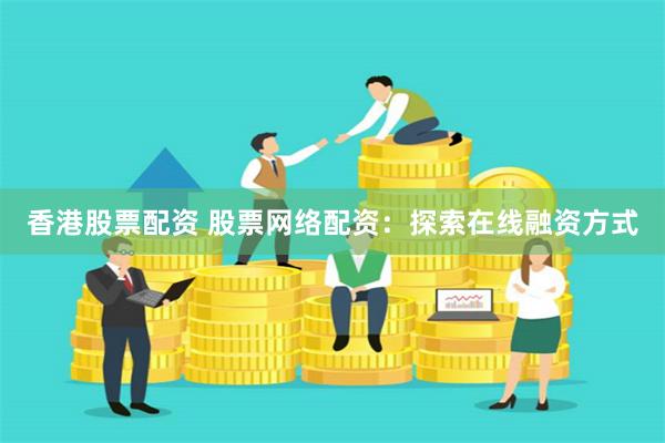 香港股票配资 股票网络配资：探索在线融资方式