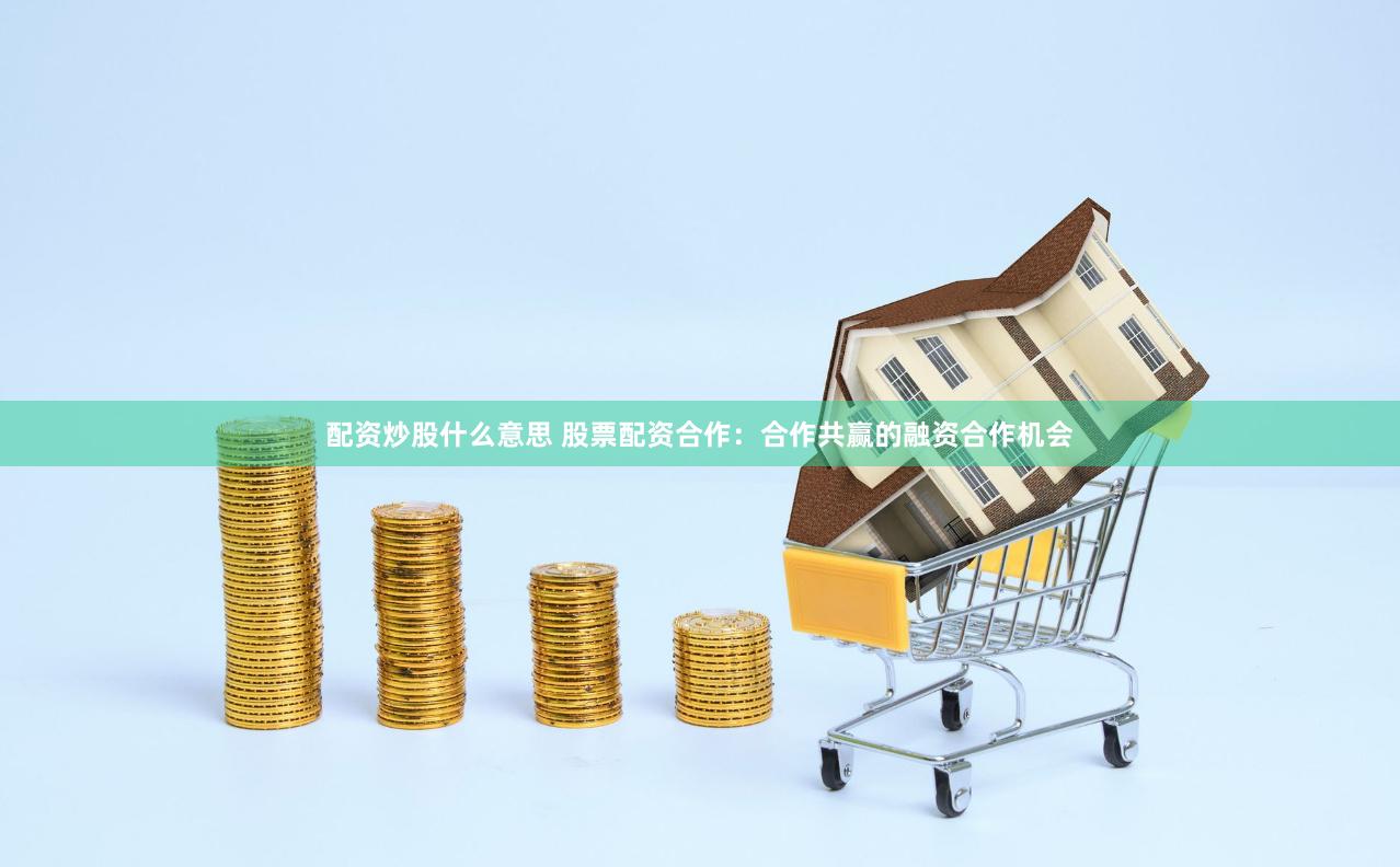 配资炒股什么意思 股票配资合作：合作共赢的融资合作机会