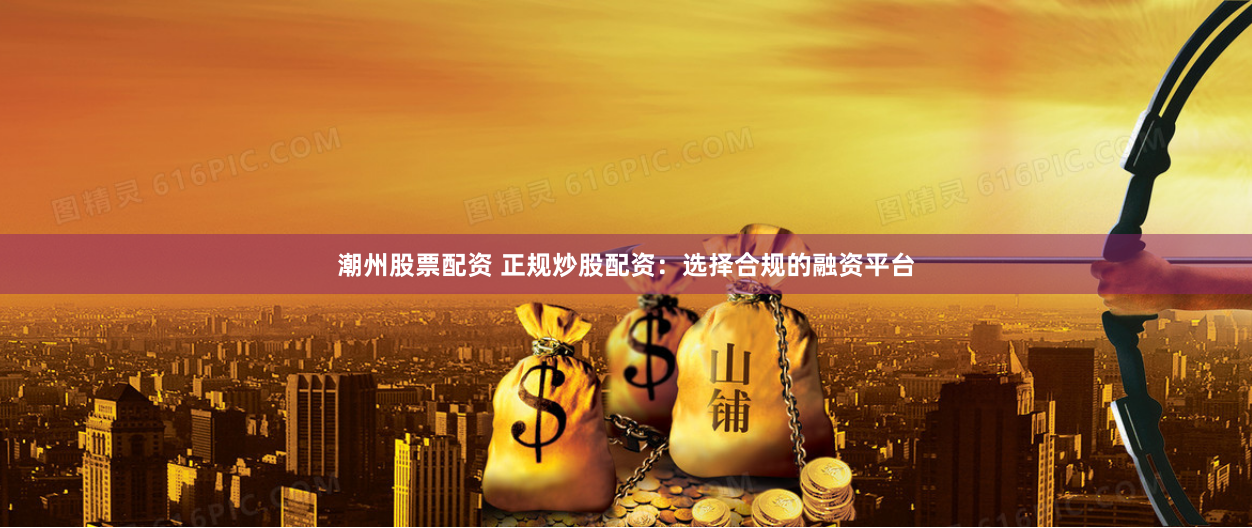 潮州股票配资 正规炒股配资：选择合规的融资平台