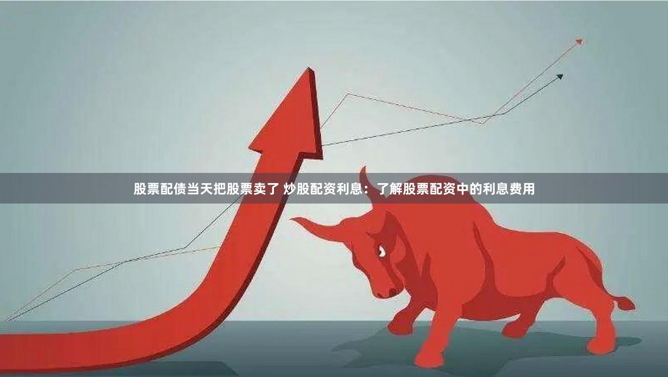 股票配债当天把股票卖了 炒股配资利息：了解股票配资中的利息费用