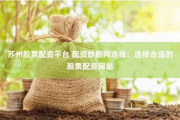 苏州股票配资平台 配资炒股网选择：选择合适的股票配资网站