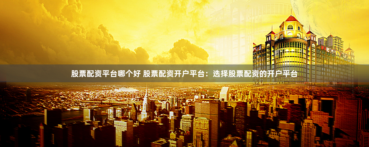 股票配资平台哪个好 股票配资开户平台：选择股票配资的开户平台