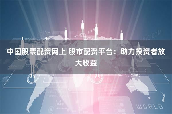 中国股票配资网上 股市配资平台：助力投资者放大收益