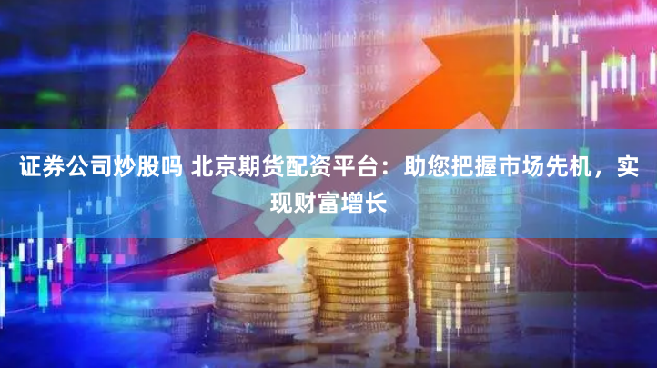 证券公司炒股吗 北京期货配资平台：助您把握市场先机，实现财富增长