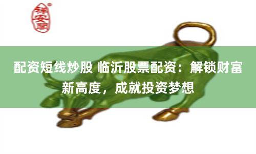 配资短线炒股 临沂股票配资：解锁财富新高度，成就投资梦想