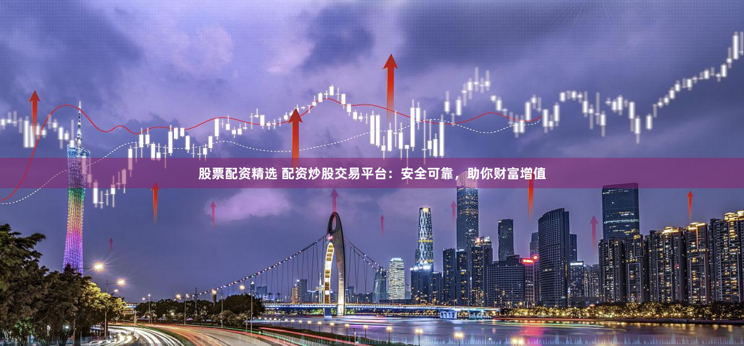 股票配资精选 配资炒股交易平台：安全可靠，助你财富增值