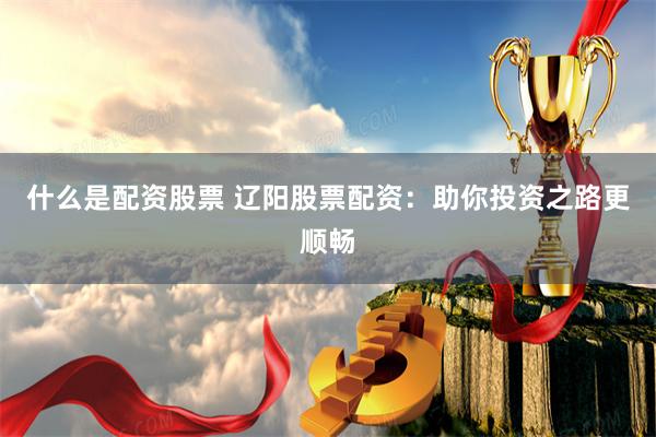 什么是配资股票 辽阳股票配资：助你投资之路更顺畅