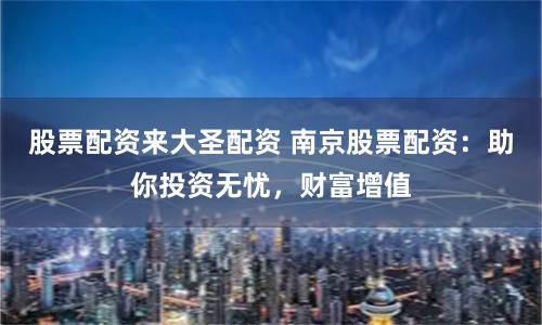 股票配资来大圣配资 南京股票配资：助你投资无忧，财富增值