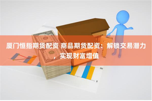 厦门恒指期货配资 商品期货配资：解锁交易潜力，实现财富增值