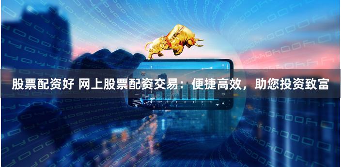 股票配资好 网上股票配资交易：便捷高效，助您投资致富