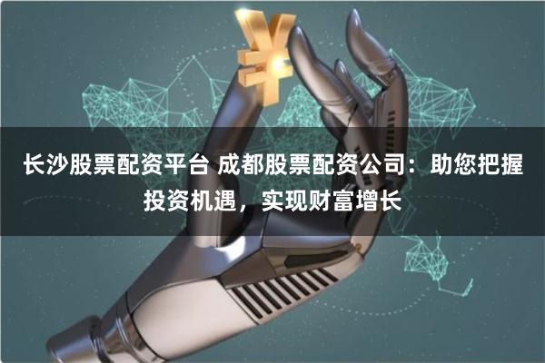 长沙股票配资平台 成都股票配资公司：助您把握投资机遇，实现财富增长