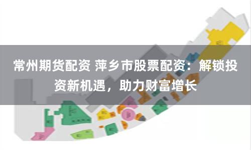 常州期货配资 萍乡市股票配资：解锁投资新机遇，助力财富增长