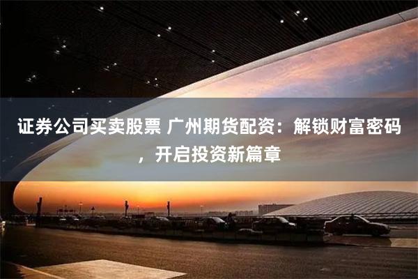 证券公司买卖股票 广州期货配资：解锁财富密码，开启投资新篇章