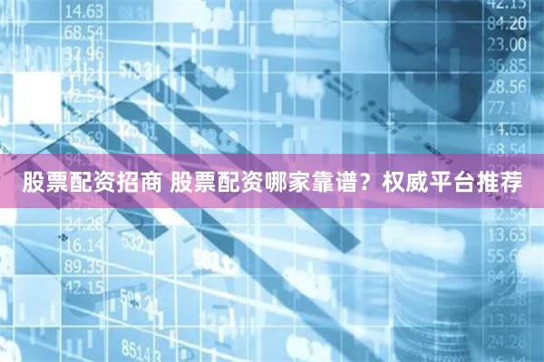 股票配资招商 股票配资哪家靠谱？权威平台推荐