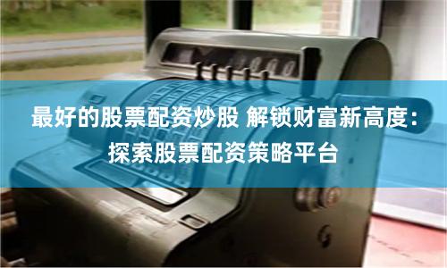 最好的股票配资炒股 解锁财富新高度：探索股票配资策略平台