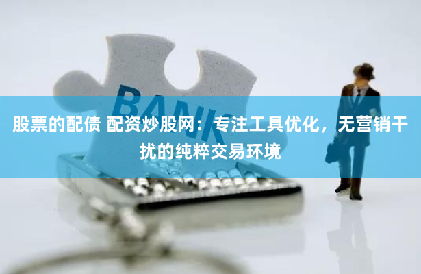 股票的配债 配资炒股网：专注工具优化，无营销干扰的纯粹交易环境