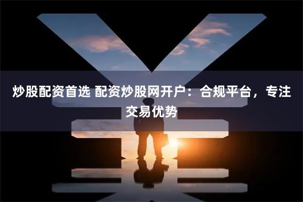 炒股配资首选 配资炒股网开户：合规平台，专注交易优势