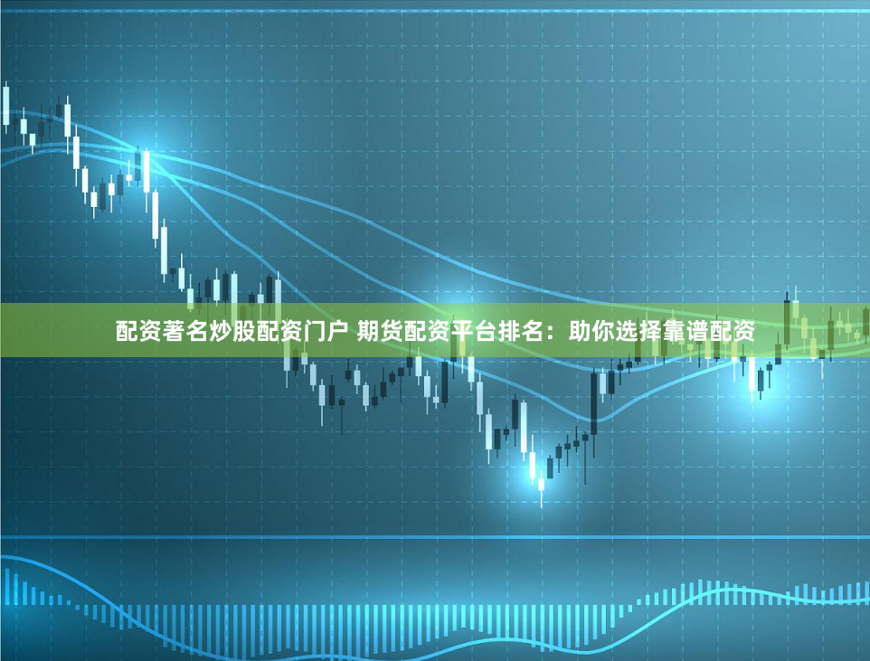 配资著名炒股配资门户 期货配资平台排名：助你选择靠谱配资