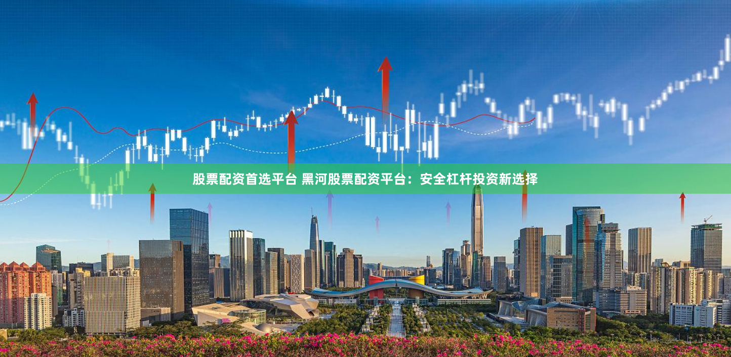 股票配资首选平台 黑河股票配资平台：安全杠杆投资新选择