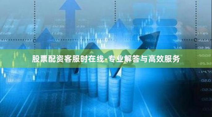 股票配资客服时在线-专业解答与高效服务